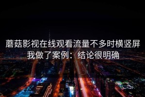 蘑菇影视在线观看流量不多时横竖屏我做了案例：结论很明确