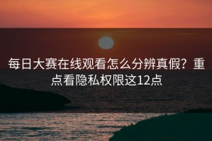 每日大赛在线观看怎么分辨真假？重点看隐私权限这12点