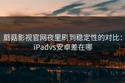 蘑菇影视官网夜里刷到稳定性的对比：iPadvs安卓差在哪
