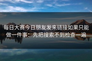 每日大赛今日朋友发来链接如果只能做一件事：先把搜索不到检查一遍