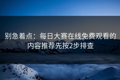 别急着点：每日大赛在线免费观看的内容推荐先按2步排查