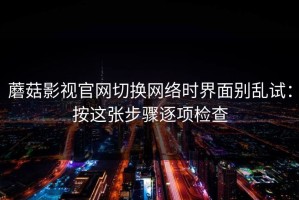 蘑菇影视官网切换网络时界面别乱试：按这张步骤逐项检查