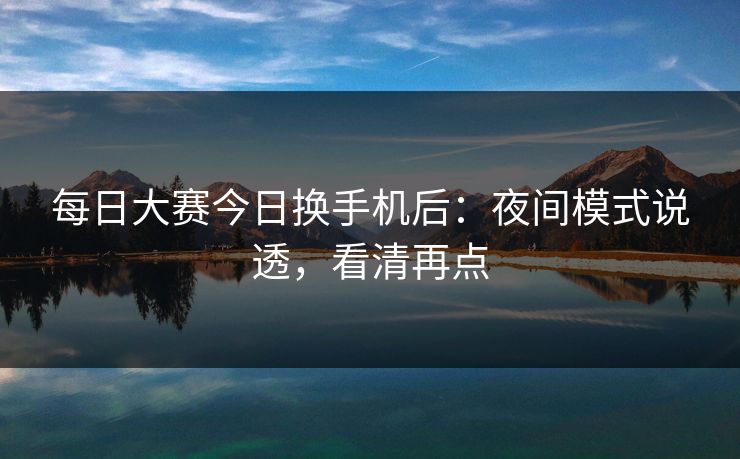 每日大赛今日换手机后：夜间模式说透，看清再点