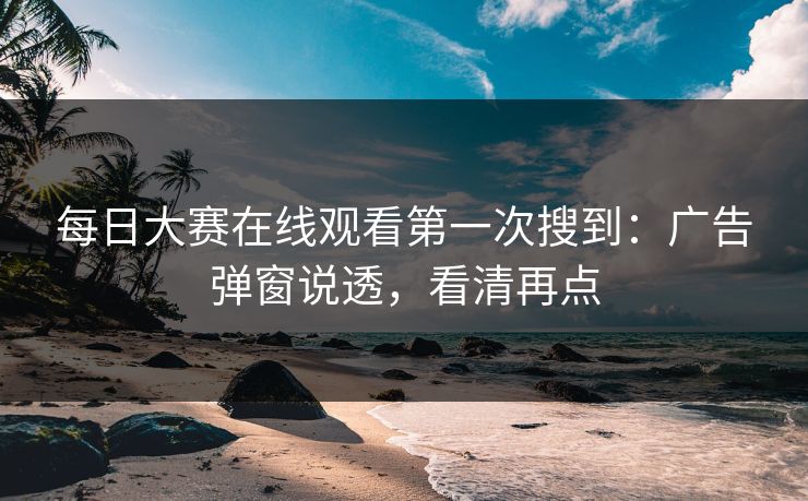 每日大赛在线观看第一次搜到：广告弹窗说透，看清再点