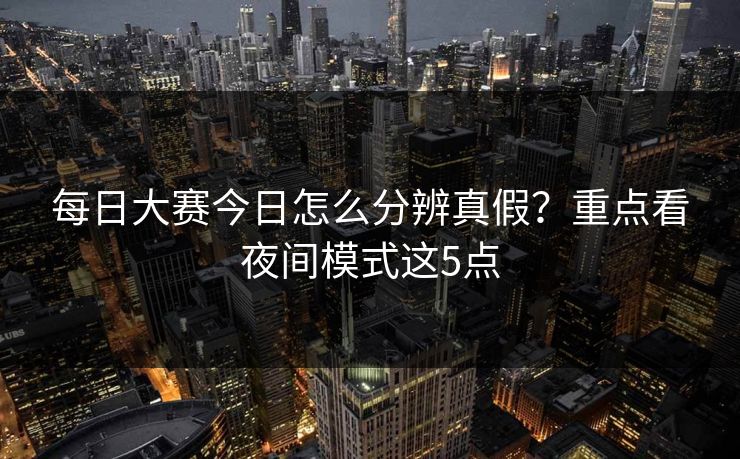 每日大赛今日怎么分辨真假？重点看夜间模式这5点