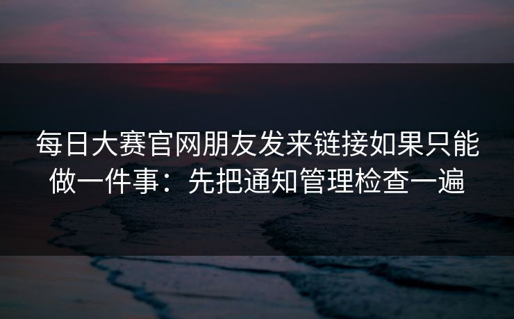 每日大赛官网朋友发来链接如果只能做一件事：先把通知管理检查一遍