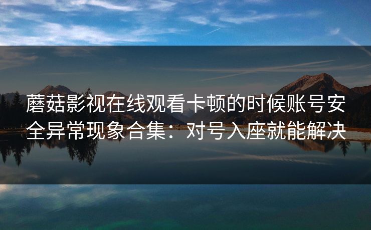蘑菇影视在线观看卡顿的时候账号安全异常现象合集：对号入座就能解决