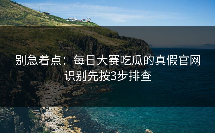 别急着点：每日大赛吃瓜的真假官网识别先按3步排查