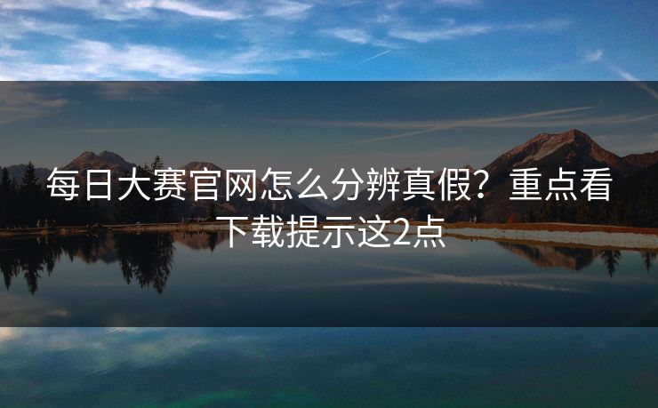 每日大赛官网怎么分辨真假？重点看下载提示这2点