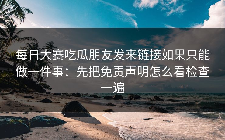 每日大赛吃瓜朋友发来链接如果只能做一件事：先把免责声明怎么看检查一遍