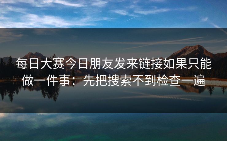 每日大赛今日朋友发来链接如果只能做一件事：先把搜索不到检查一遍