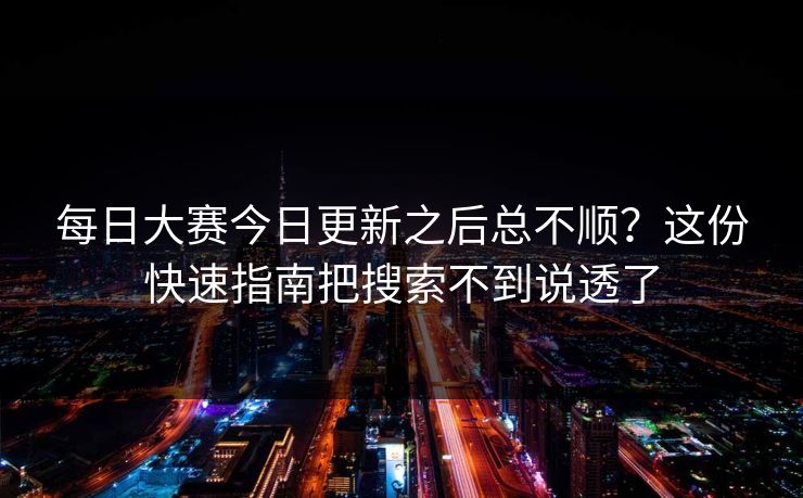 每日大赛今日更新之后总不顺？这份快速指南把搜索不到说透了