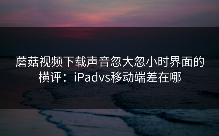 蘑菇视频下载声音忽大忽小时界面的横评：iPadvs移动端差在哪