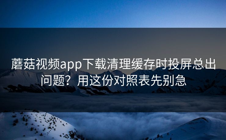 蘑菇视频app下载清理缓存时投屏总出问题？用这份对照表先别急