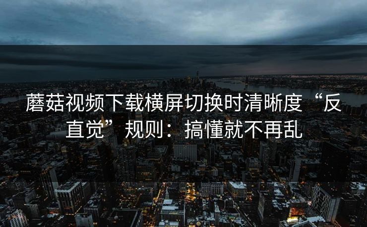 蘑菇视频下载横屏切换时清晰度“反直觉”规则：搞懂就不再乱