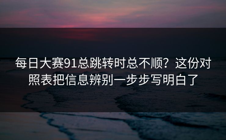 每日大赛91总跳转时总不顺？这份对照表把信息辨别一步步写明白了
