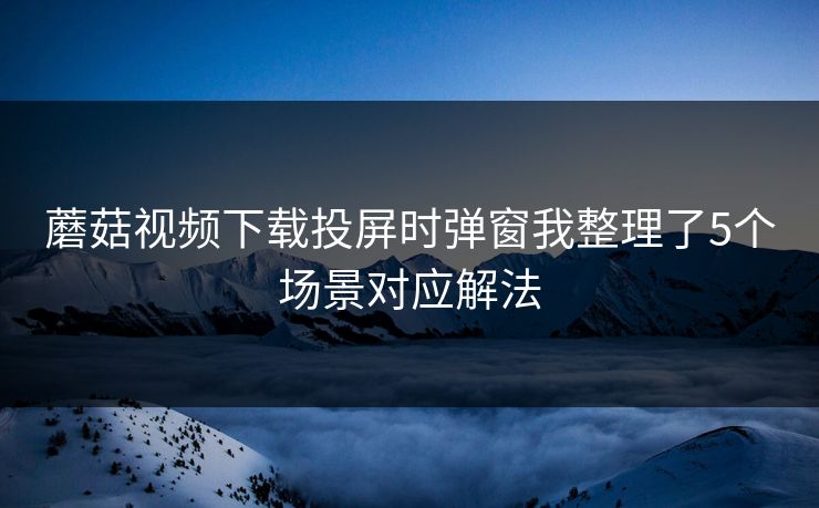 蘑菇视频下载投屏时弹窗我整理了5个场景对应解法