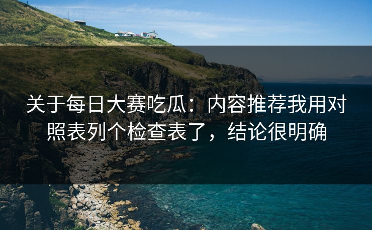 关于每日大赛吃瓜：内容推荐我用对照表列个检查表了，结论很明确