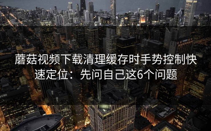 蘑菇视频下载清理缓存时手势控制快速定位：先问自己这6个问题