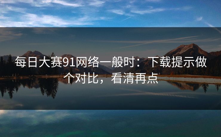 每日大赛91网络一般时：下载提示做个对比，看清再点