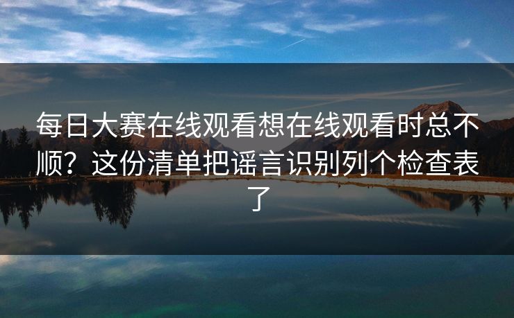 每日大赛在线观看想在线观看时总不顺？这份清单把谣言识别列个检查表了