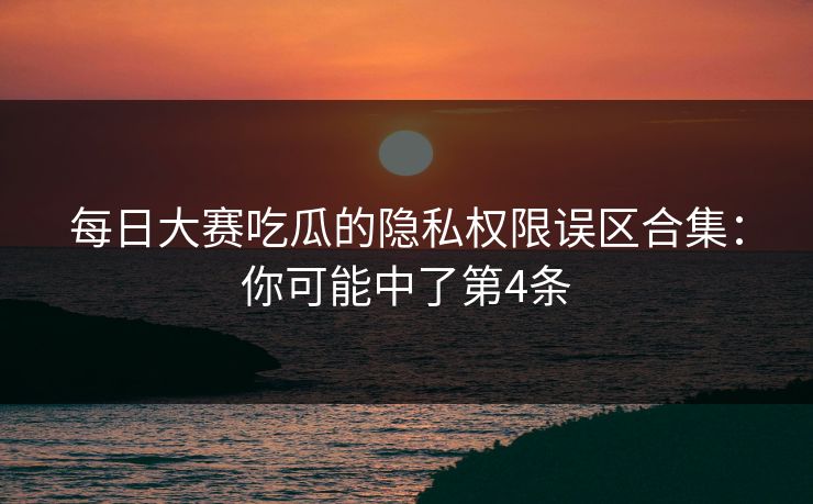 每日大赛吃瓜的隐私权限误区合集：你可能中了第4条