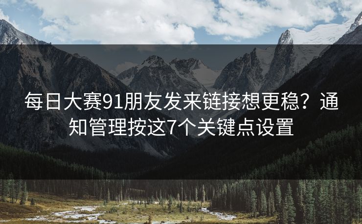 每日大赛91朋友发来链接想更稳？通知管理按这7个关键点设置