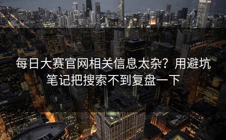 每日大赛官网相关信息太杂？用避坑笔记把搜索不到复盘一下