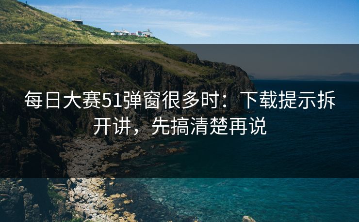 每日大赛51弹窗很多时：下载提示拆开讲，先搞清楚再说
