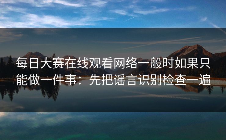 每日大赛在线观看网络一般时如果只能做一件事：先把谣言识别检查一遍