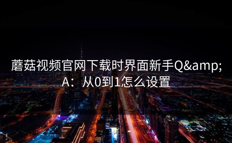 蘑菇视频官网下载时界面新手Q&A：从0到1怎么设置