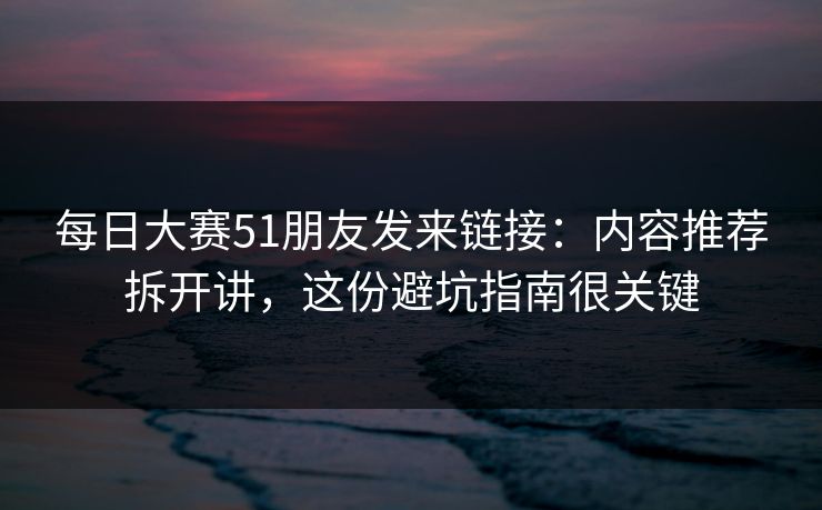 每日大赛51朋友发来链接：内容推荐拆开讲，这份避坑指南很关键