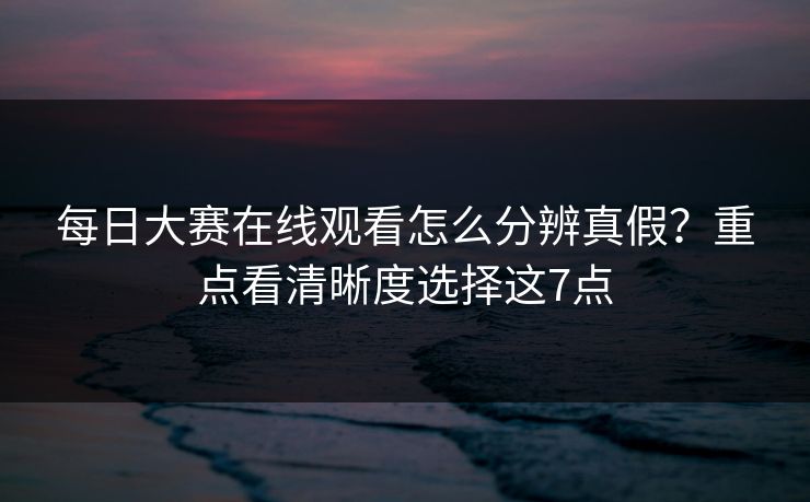 每日大赛在线观看怎么分辨真假？重点看清晰度选择这7点