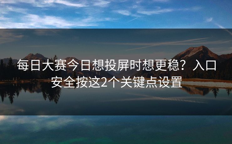 每日大赛今日想投屏时想更稳？入口安全按这2个关键点设置