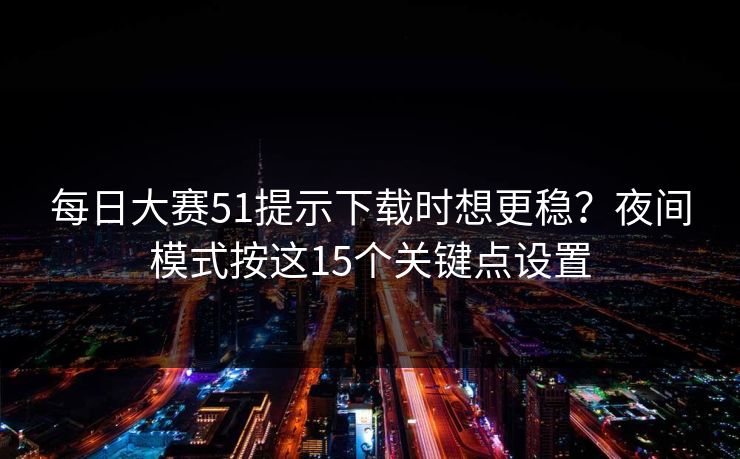 每日大赛51提示下载时想更稳？夜间模式按这15个关键点设置