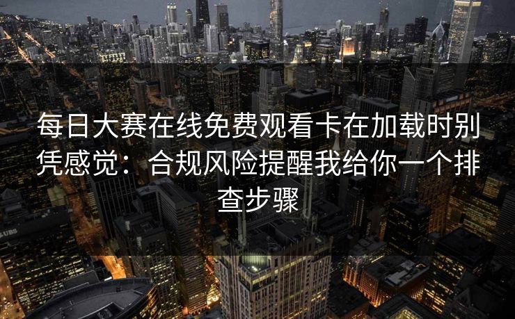每日大赛在线免费观看卡在加载时别凭感觉：合规风险提醒我给你一个排查步骤