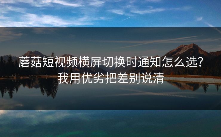 蘑菇短视频横屏切换时通知怎么选？我用优劣把差别说清