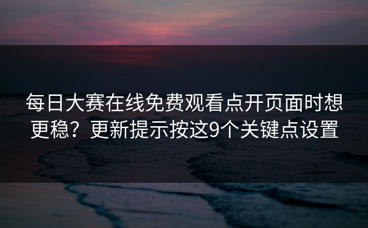 每日大赛在线免费观看点开页面时想更稳？更新提示按这9个关键点设置