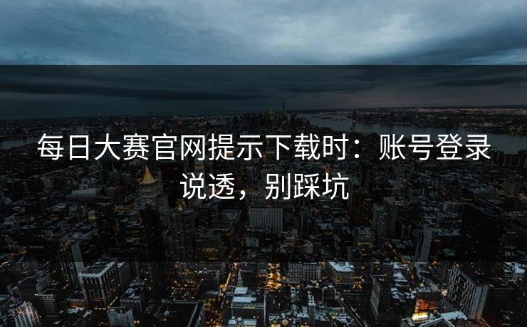 每日大赛官网提示下载时：账号登录说透，别踩坑