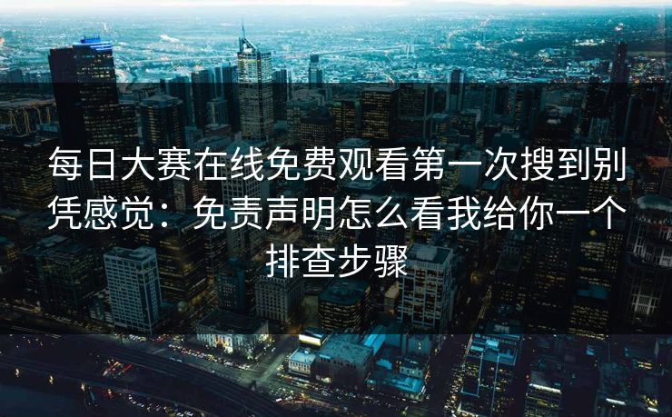 每日大赛在线免费观看第一次搜到别凭感觉：免责声明怎么看我给你一个排查步骤