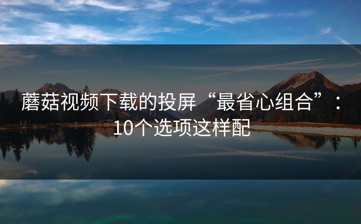 蘑菇视频下载的投屏“最省心组合”：10个选项这样配
