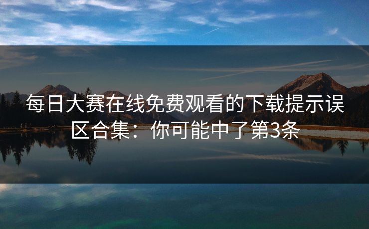 每日大赛在线免费观看的下载提示误区合集：你可能中了第3条