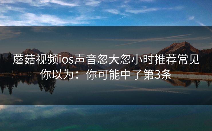 蘑菇视频ios声音忽大忽小时推荐常见你以为：你可能中了第3条