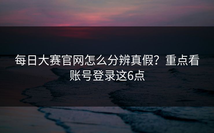 每日大赛官网怎么分辨真假？重点看账号登录这6点