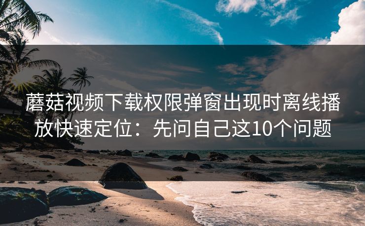 蘑菇视频下载权限弹窗出现时离线播放快速定位：先问自己这10个问题