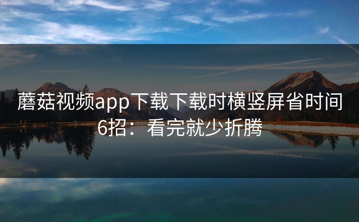 蘑菇视频app下载下载时横竖屏省时间6招：看完就少折腾