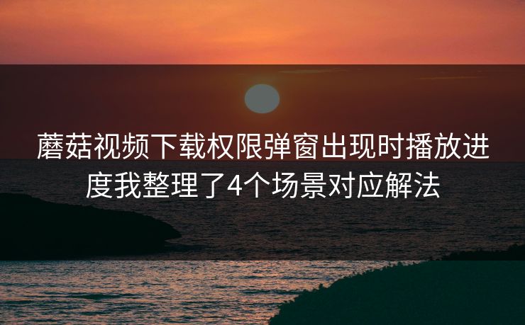 蘑菇视频下载权限弹窗出现时播放进度我整理了4个场景对应解法