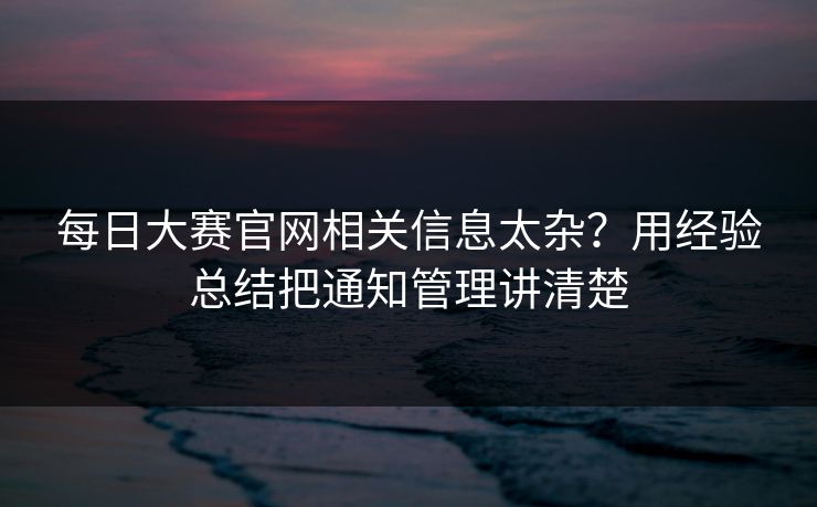 每日大赛官网相关信息太杂？用经验总结把通知管理讲清楚