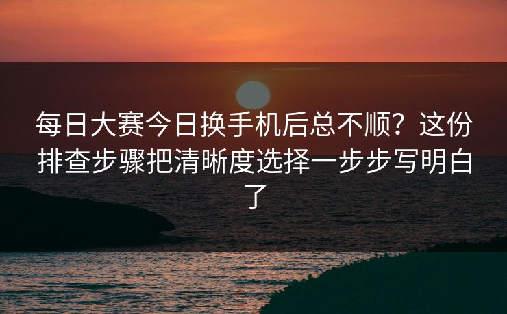 每日大赛今日换手机后总不顺？这份排查步骤把清晰度选择一步步写明白了