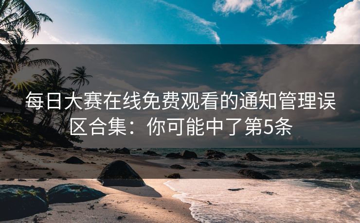 每日大赛在线免费观看的通知管理误区合集：你可能中了第5条